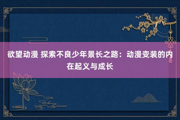 欲望动漫 探索不良少年景长之路：动漫变装的内在起义与成长