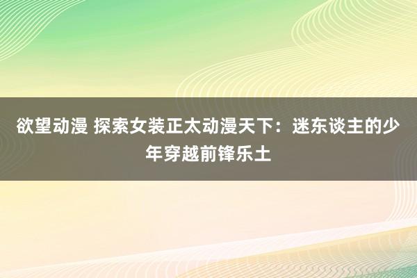 欲望动漫 探索女装正太动漫天下：迷东谈主的少年穿越前锋乐土