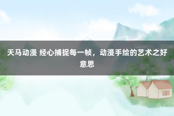 天马动漫 经心捕捉每一帧，动漫手绘的艺术之好意思