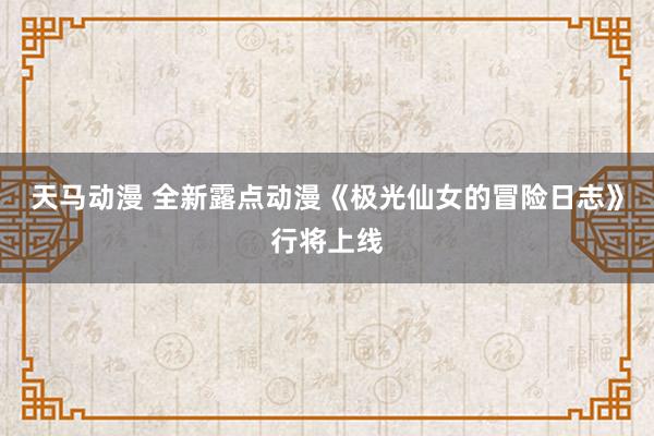 天马动漫 全新露点动漫《极光仙女的冒险日志》行将上线