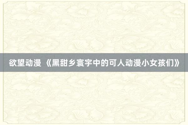 欲望动漫 《黑甜乡寰宇中的可人动漫小女孩们》