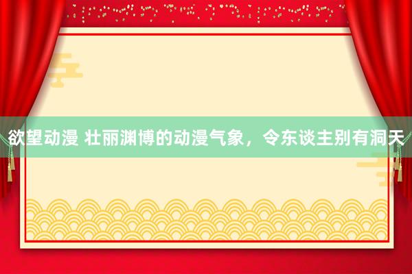 欲望动漫 壮丽渊博的动漫气象，令东谈主别有洞天