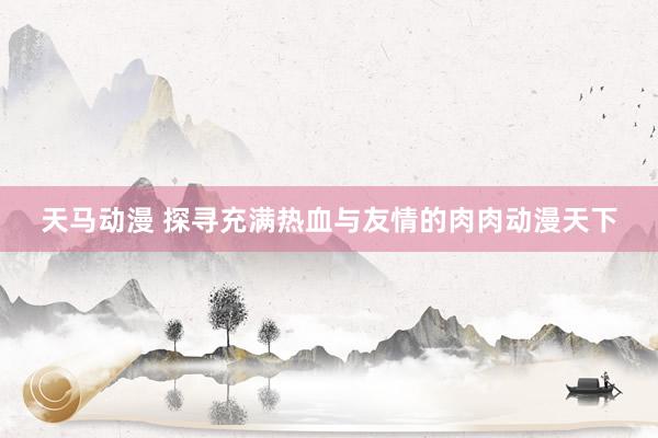 天马动漫 探寻充满热血与友情的肉肉动漫天下