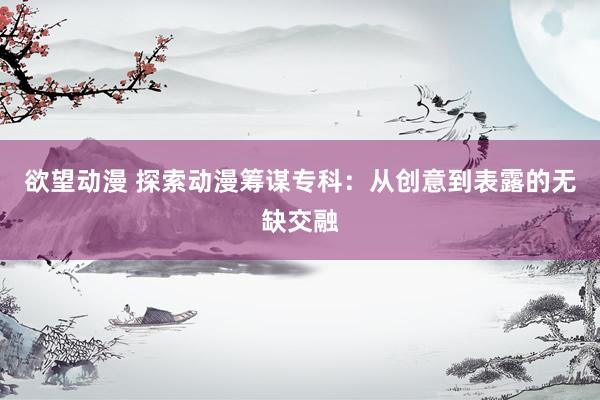 欲望动漫 探索动漫筹谋专科：从创意到表露的无缺交融