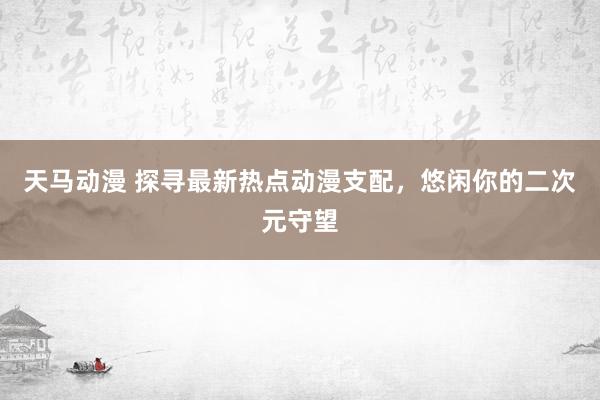 天马动漫 探寻最新热点动漫支配，悠闲你的二次元守望