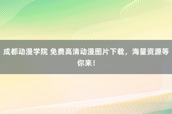 成都动漫学院 免费高清动漫图片下载，海量资源等你来！