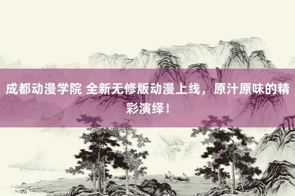 成都动漫学院 全新无修版动漫上线，原汁原味的精彩演绎！