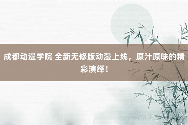 成都动漫学院 全新无修版动漫上线，原汁原味的精彩演绎！