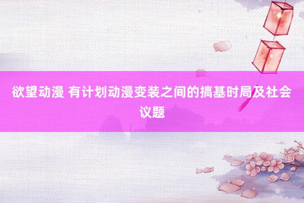 欲望动漫 有计划动漫变装之间的搞基时局及社会议题
