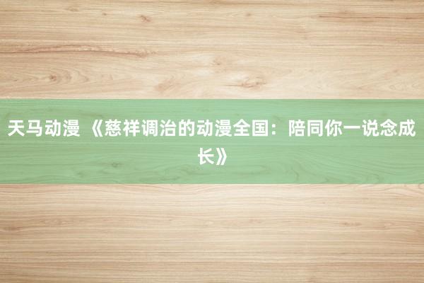 天马动漫 《慈祥调治的动漫全国：陪同你一说念成长》