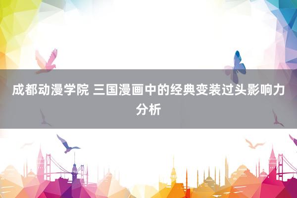 成都动漫学院 三国漫画中的经典变装过头影响力分析
