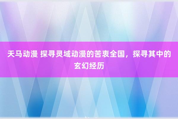 天马动漫 探寻灵域动漫的苦衷全国，探寻其中的玄幻经历