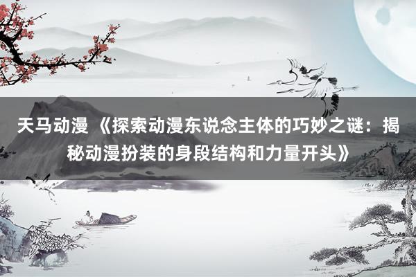 天马动漫 《探索动漫东说念主体的巧妙之谜：揭秘动漫扮装的身段结构和力量开头》