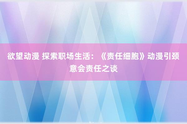 欲望动漫 探索职场生活：《责任细胞》动漫引颈意会责任之谈