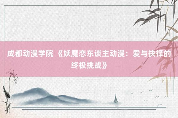 成都动漫学院 《妖魔恋东谈主动漫：爱与抉择的终极挑战》
