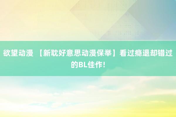 欲望动漫 【新耽好意思动漫保举】看过瘾退却错过的BL佳作!