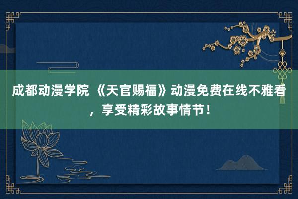 成都动漫学院 《天官赐福》动漫免费在线不雅看，享受精彩故事情节！