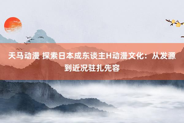 天马动漫 探索日本成东谈主H动漫文化：从发源到近况驻扎先容