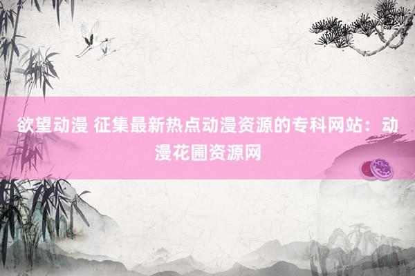 欲望动漫 征集最新热点动漫资源的专科网站：动漫花圃资源网