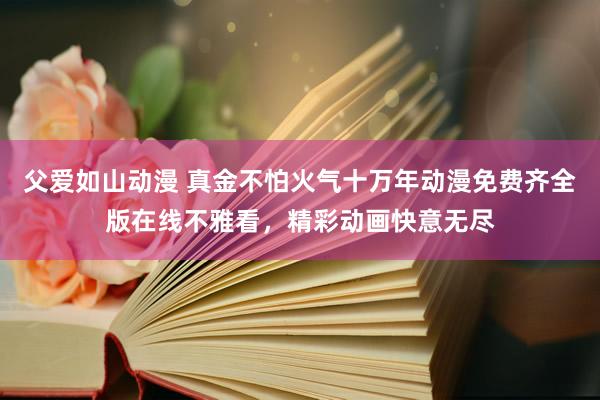 父爱如山动漫 真金不怕火气十万年动漫免费齐全版在线不雅看，精彩动画快意无尽