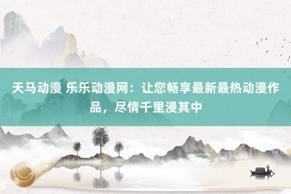 天马动漫 乐乐动漫网：让您畅享最新最热动漫作品，尽情千里浸其中