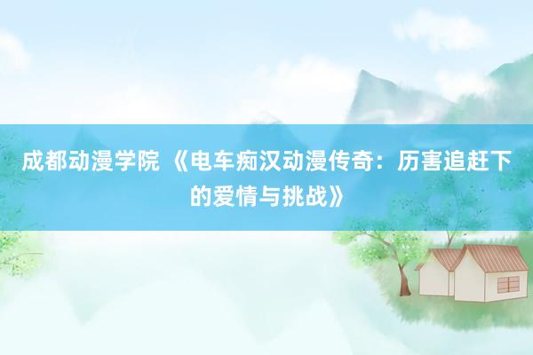 成都动漫学院 《电车痴汉动漫传奇：历害追赶下的爱情与挑战》