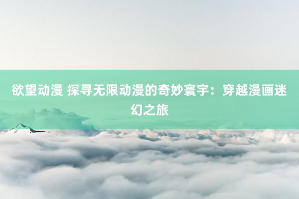 欲望动漫 探寻无限动漫的奇妙寰宇：穿越漫画迷幻之旅