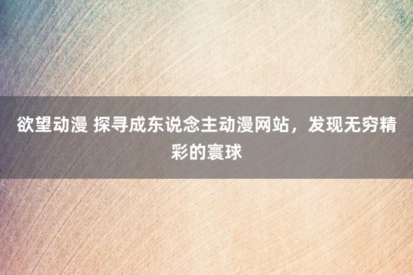 欲望动漫 探寻成东说念主动漫网站，发现无穷精彩的寰球