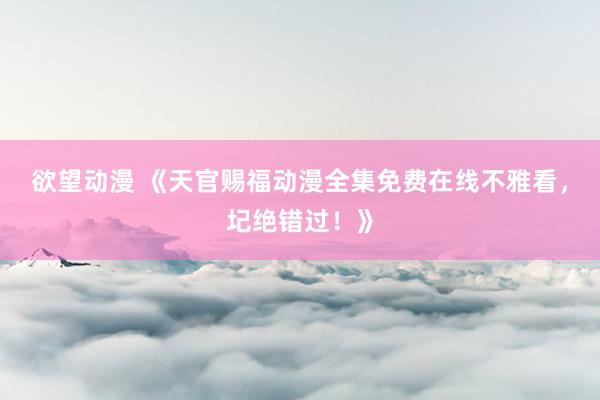 欲望动漫 《天官赐福动漫全集免费在线不雅看，圮绝错过！》