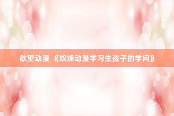 欲望动漫 《奴婢动漫学习生孩子的学问》