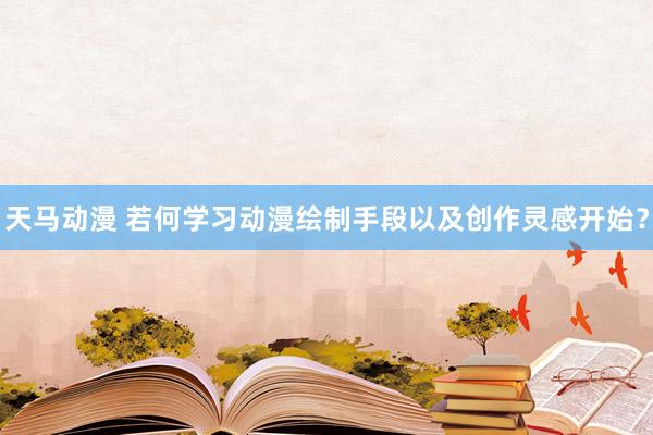 天马动漫 若何学习动漫绘制手段以及创作灵感开始？