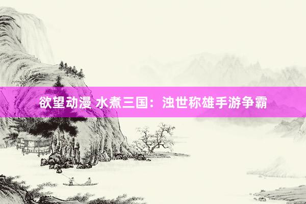 欲望动漫 水煮三国：浊世称雄手游争霸