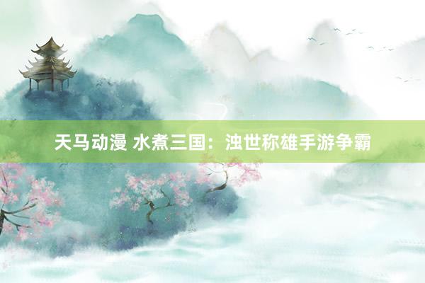 天马动漫 水煮三国：浊世称雄手游争霸