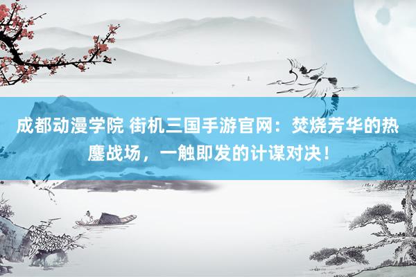 成都动漫学院 街机三国手游官网：焚烧芳华的热鏖战场，一触即发的计谋对决！