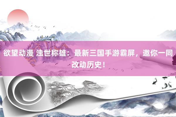 欲望动漫 浊世称雄：最新三国手游霸屏，邀你一同改动历史！