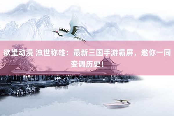 欲望动漫 浊世称雄：最新三国手游霸屏，邀你一同变调历史！
