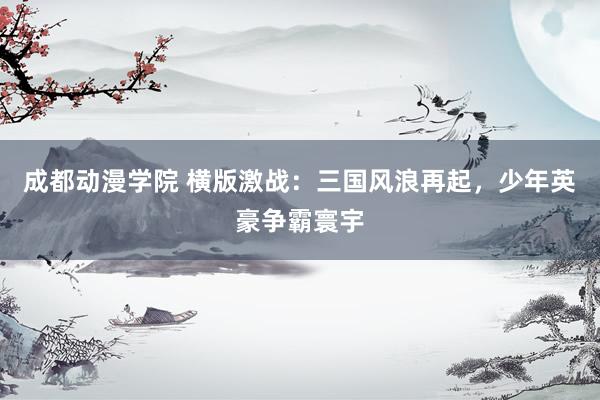 成都动漫学院 横版激战：三国风浪再起，少年英豪争霸寰宇