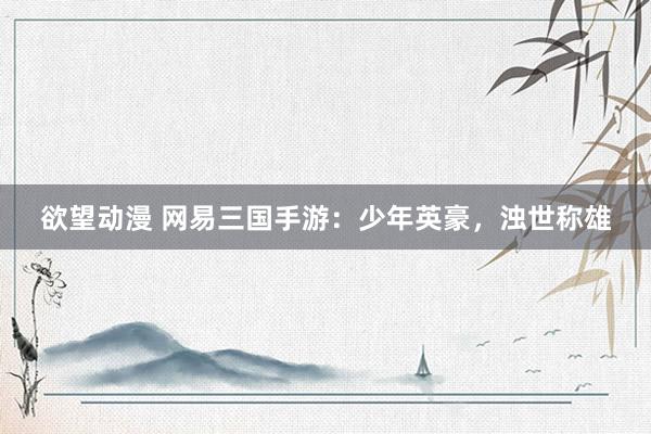 欲望动漫 网易三国手游：少年英豪，浊世称雄