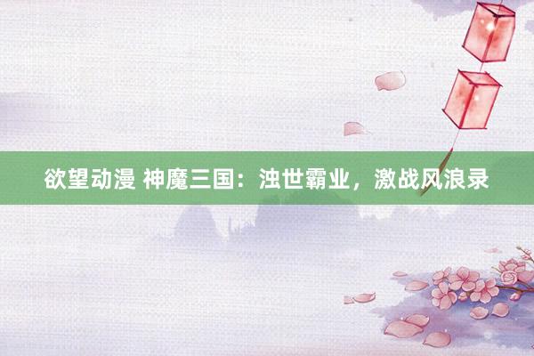 欲望动漫 神魔三国：浊世霸业，激战风浪录