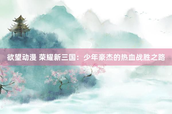 欲望动漫 荣耀新三国：少年豪杰的热血战胜之路