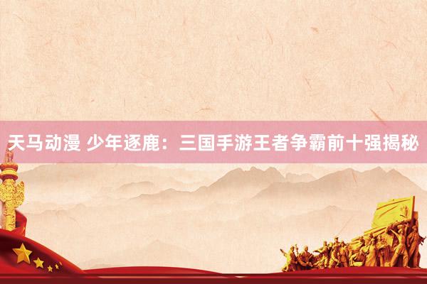 天马动漫 少年逐鹿：三国手游王者争霸前十强揭秘