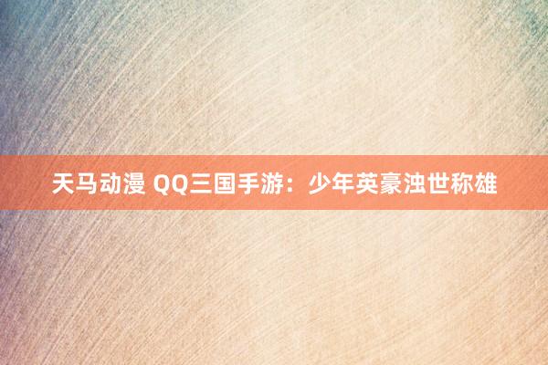 天马动漫 QQ三国手游：少年英豪浊世称雄