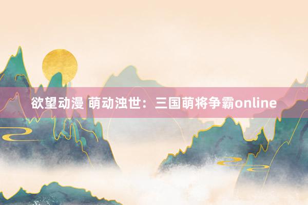 欲望动漫 萌动浊世：三国萌将争霸online