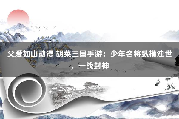 父爱如山动漫 胡莱三国手游：少年名将纵横浊世，一战封神