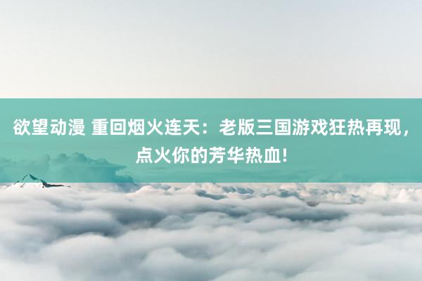 欲望动漫 重回烟火连天：老版三国游戏狂热再现，点火你的芳华热血!
