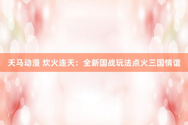 天马动漫 炊火连天：全新国战玩法点火三国情谊