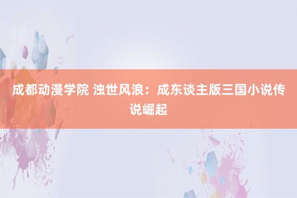 成都动漫学院 浊世风浪：成东谈主版三国小说传说崛起