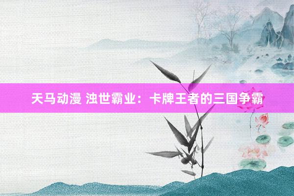 天马动漫 浊世霸业：卡牌王者的三国争霸