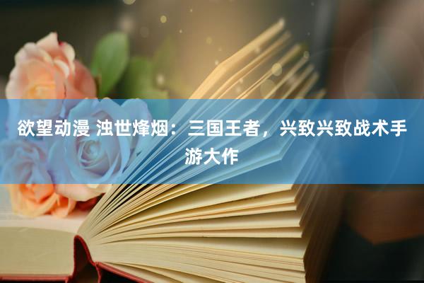 欲望动漫 浊世烽烟：三国王者，兴致兴致战术手游大作