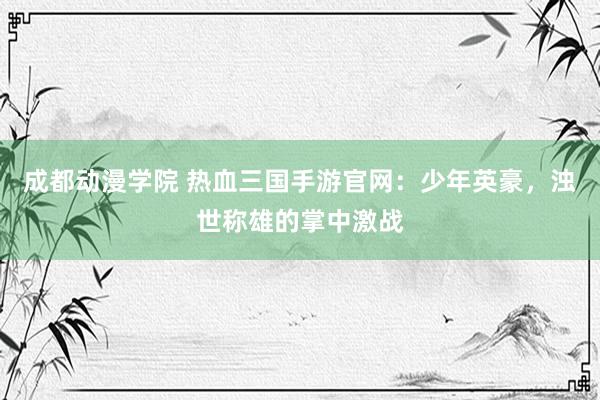 成都动漫学院 热血三国手游官网：少年英豪，浊世称雄的掌中激战